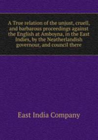 A True relation of the unjust, cruell, and barbarous proceedings against the English at Amboyna, in the East Indies, by the Neatherlandish governour, and council there