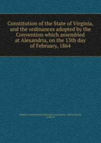 Constitution of the State of Virginia, and the ordinances adopted by the Convention which assembled at Alexandria, on the 13th day of February, 1864