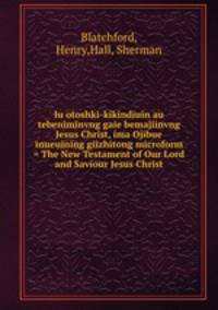 Iu otoshki-kikindiuin au tebeniminvng gaie bemajiinvng Jesus Christ, ima Ojibue inueuining giizhitong microform = The New Testament of Our Lord and Saviour Jesus Christ