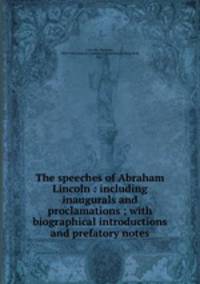 The speeches of Abraham Lincoln : including inaugurals and proclamations ; with biographical introductions and prefatory notes