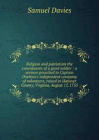 Religion and patriotism the constituents of a good soldier : a sermon preached to Captain Overton`s independent company of volunteers, raised in Hanover County, Virginia, August 17, 1755