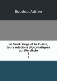 Le Saint-Sige et la Russie; leurs relations diplomatiques au 19e sicle. 1