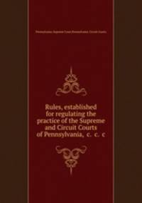 Rules, established for regulating the practice of the Supreme and Circuit Courts of Pennsylvania, &c. &c. &c