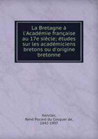 La Bretagne l`Acadmie franaise au 17e sicle; tudes sur les acadmiciens bretons ou d`origine bretonne