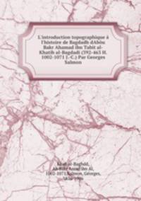 L`introduction topographique l`histoire de Bagdadh dAbu Bakr Ahamad ibn Tabit al-Khatib al-Bagdadi (392-463 H. 1002-1071 J.-C.) Par Georges Salmon