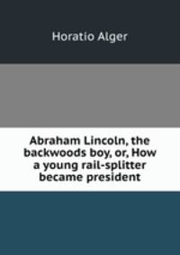 Abraham Lincoln, the backwoods boy, or, How a young rail-splitter became president
