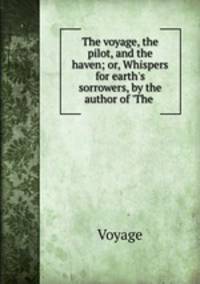 The voyage, the pilot, and the haven; or, Whispers for earth`s sorrowers, by the author of `The .