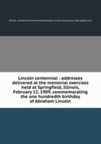 Lincoln centennial : addresses delivered at the memorial exercises held at Springfield, Illinois, February 12, 1909, commemorating the one hundredth birthday of Abraham Lincoln