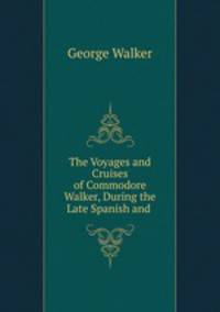 The Voyages and Cruises of Commodore Walker, During the Late Spanish and .