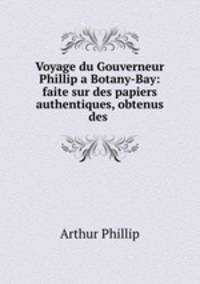 Voyage du Gouverneur Phillip a Botany-Bay: faite sur des papiers authentiques, obtenus des .