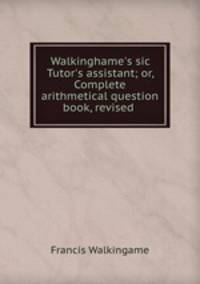 Walkinghame`s sic Tutor`s assistant; or, Complete arithmetical question book, revised .