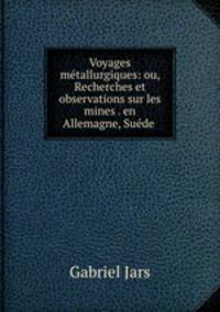 Voyages mtallurgiques: ou, Recherches et observations sur les mines . en Allemagne, Sude .