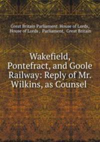 Wakefield, Pontefract, and Goole Railway: Reply of Mr. Wilkins, as Counsel .