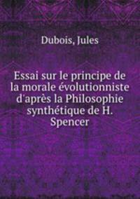 Essai sur le principe de la morale volutionniste d`aprs la Philosophie synthtique de H. Spencer