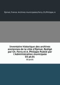 Inventaire historique des archives anciennes de la ville d`pinal. Redig par Ch. Ferry et A. Philippe Publi par l`Administration municipale. 03 pt.01