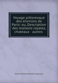 Voyage pittoresque des environs de Paris: ou, Description des maisons royales, chateaux & autres .