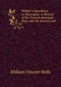 Walker`s Expedition to Nicaragua: A History of the Central American War; and the Sonora and .