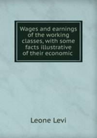 Wages and earnings of the working classes, with some facts illustrative of their economic .