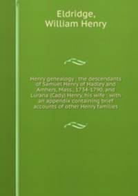 Henry genealogy : the descendants of Samuel Henry of Hadley and Amhers, Mass., 1734-1790, and Lurana (Cady) Henry, his wife : with an appendix containing brief accounts of other Henry families