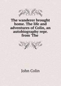 The wanderer brought home. The life and adventures of Colin, an autobiography repr. from `The .