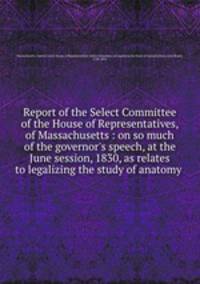 Report of the Select Committee of the House of Representatives, of Massachusetts : on so much of the governor`s speech, at the June session, 1830, as relates to legalizing the study of anatomy .