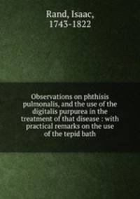 Observations on phthisis pulmonalis, and the use of the digitalis purpurea in the treatment of that disease : with practical remarks on the use of the tepid bath.