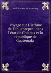 Voyage sur L`isthme de Tehuantepec: dans l`tat de Chiapas et la rpublique de Guatmala .