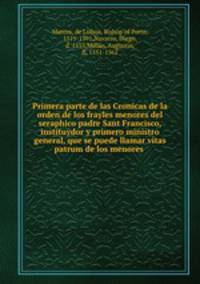 Primera parte de las Cronicas de la orden de los frayles menores del seraphico padre Sant Francisco, instituydor y primero ministro general, que se puede llamar vitas patrum de los menores