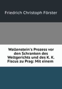 Wallenstein`s Prozess vor den Schranken des Weltgerichts und des K. K. Fiscus zu Prag: Mit einem .