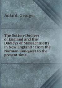 The Sutton-Dudleys of England and the Dudleys of Massachusetts in New England : from the Norman Conquest to the present time