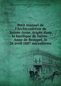 Petit manuel de l`Archiconfrrie de Sainte-Anne, rige dans la basilique de Sainte-Anne de Beaupr, le 26 avril 1887 microforme