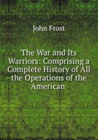 The War and Its Warriors: Comprising a Complete History of All the Operations of the American .