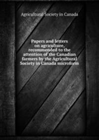 Papers and letters on agriculture, recommended to the attention of the Canadian farmers by the Agricultural Society in Canada microform