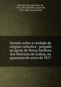 Sermo sobre a verdade da religio catholica : prgado na Igreja de Nossa Senhora dos Martyres de Lisboa, na quaresma do anno de 1817