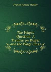 The Wages Question: A Treatise on Wages and the Wage Class
