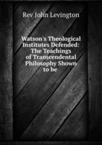 Watson`s Theological Institutes Defended: The Teachings of Transcendental Philosophy Shown to be .