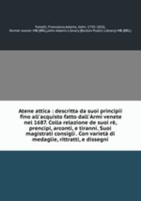 Atene attica : descritta da suoi principii fino all`acquisto fatto dall`Armi venete nel 1687. Colla relazione de suoi r, prencipi, arconti, e tiranni. Suoi magistrati consigli . Con variet di medaglie, rittratti, e dissegni