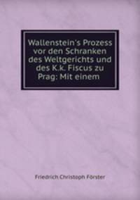 Wallenstein`s Prozess vor den Schranken des Weltgerichts und des K.k. Fiscus zu Prag: Mit einem .