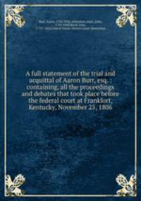 A full statement of the trial and acquittal of Aaron Burr, esq. : containing, all the proceedings and debates that took place before the federal court at Frankfort, Kentucky, November 25, 1806