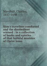 Sion`s travellers comforted and the disobedient warned : in a collection of books and epistles of that faithful minister of Christ Jesus