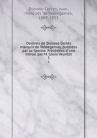 Oeuvres de Donoso Corts marquis de Valdegamas, publies par sa famille. Prcdes d`une introd. par M. Louis Veuillot. 3