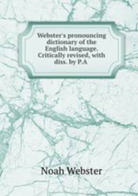 Webster`s pronouncing dictionary of the English language. Critically revised, with diss. by P.A .