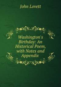 Washington`s Birthday: An Historical Poem, with Notes and Appendix .