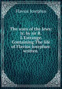 The wars of the Jews: tr. by sir R. L`Estrange. Containing The life of Flavius Josephus: written .