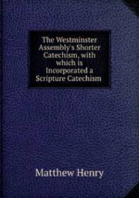 The Westminster Assembly`s Shorter Catechism, with which is Incorporated a Scripture Catechism .