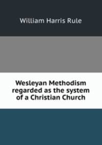 Wesleyan Methodism regarded as the system of a Christian Church