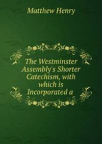 The Westminster Assembly`s Shorter Catechism, with which is Incorporated a .