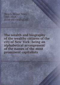 The wealth and biography of the wealthy citizens of the city of New York: being an alphabetical arrangement of the names of the most prominent capitalists