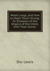 Weak Lungs, and how to Make Them Strong: Or Diseases of the Organs of the Chest, with Their Home .