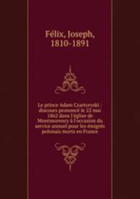 Le prince Adam Czartoryski : discours prononc le 22 mai 1862 dans l`glise de Montmorency l`occasion du service annuel pour les migrs polonais morts en France